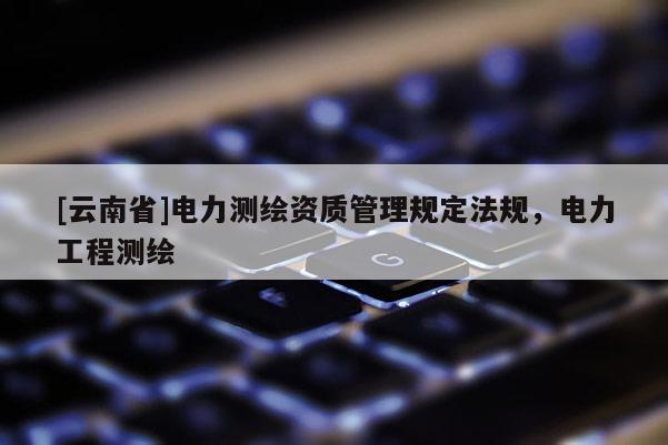 [云南省]電力測繪資質管理規定法規，電力工程測繪