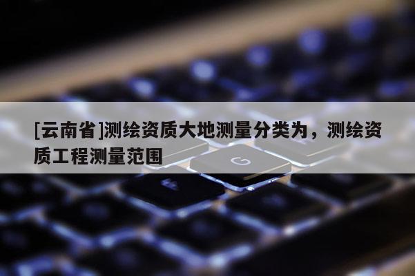 [云南省]測繪資質大地測量分類為，測繪資質工程測量范圍