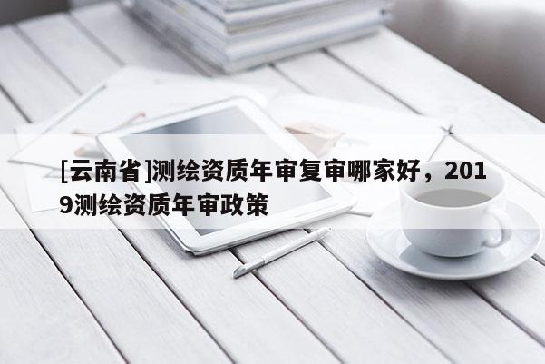 [云南省]測(cè)繪資質(zhì)年審復(fù)審哪家好，2019測(cè)繪資質(zhì)年審政策