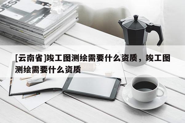 [云南省]竣工圖測繪需要什么資質，竣工圖測繪需要什么資質