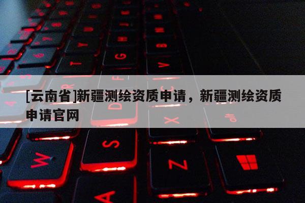 [云南省]新疆測繪資質申請，新疆測繪資質申請官網