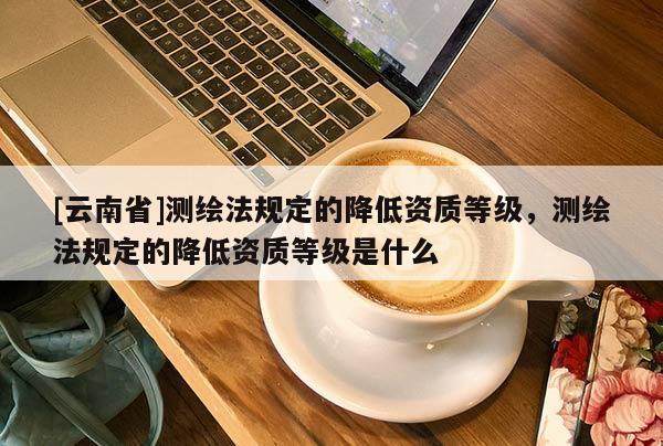 [云南省]測繪法規(guī)定的降低資質(zhì)等級，測繪法規(guī)定的降低資質(zhì)等級是什么