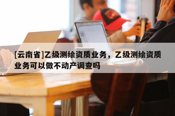 [云南省]乙級測繪資質業務，乙級測繪資質業務可以做不動產調查嗎