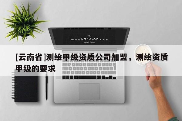 [云南省]測繪甲級資質公司加盟，測繪資質甲級的要求