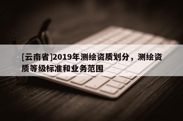 [云南省]2019年測繪資質劃分，測繪資質等級標準和業務范圍