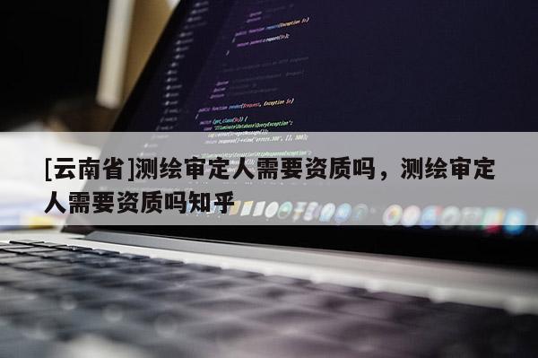[云南省]測繪審定人需要資質嗎，測繪審定人需要資質嗎知乎