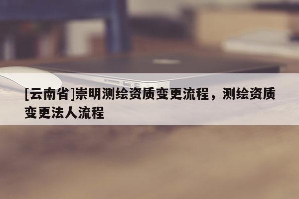 [云南省]崇明測繪資質變更流程，測繪資質變更法人流程