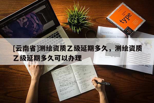 [云南省]測繪資質乙級延期多久，測繪資質乙級延期多久可以辦理