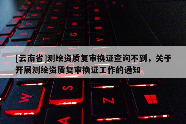 [云南省]測繪資質復審換證查詢不到，關于開展測繪資質復審換證工作的通知
