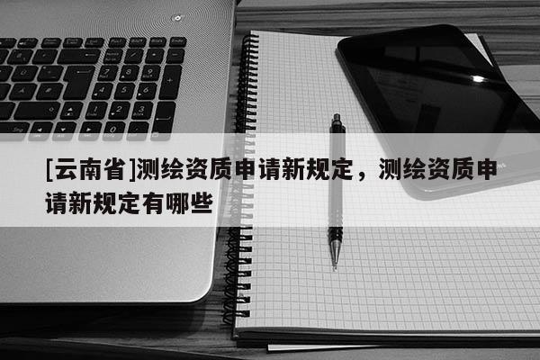 [云南省]測繪資質(zhì)申請新規(guī)定，測繪資質(zhì)申請新規(guī)定有哪些