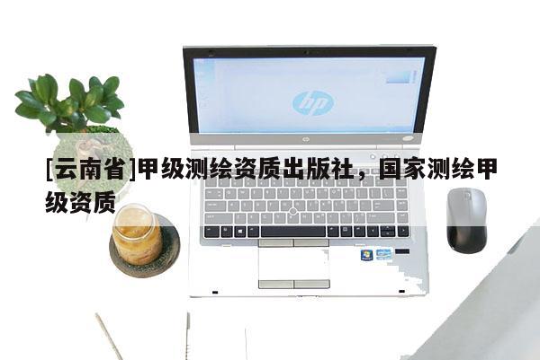 [云南省]甲級測繪資質出版社，國家測繪甲級資質
