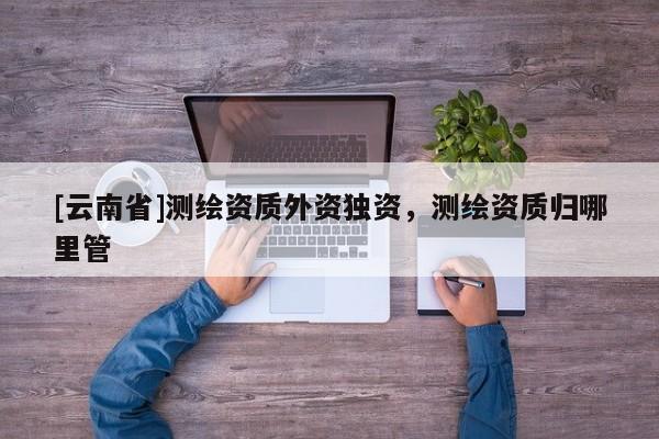 [云南省]測繪資質外資獨資，測繪資質歸哪里管