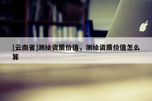 [云南省]測繪資質價值，測繪資質價值怎么算