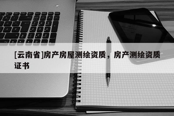 [云南省]房產(chǎn)房屋測繪資質(zhì)，房產(chǎn)測繪資質(zhì)證書