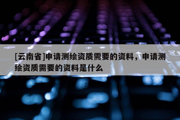 [云南省]申請測繪資質需要的資料，申請測繪資質需要的資料是什么