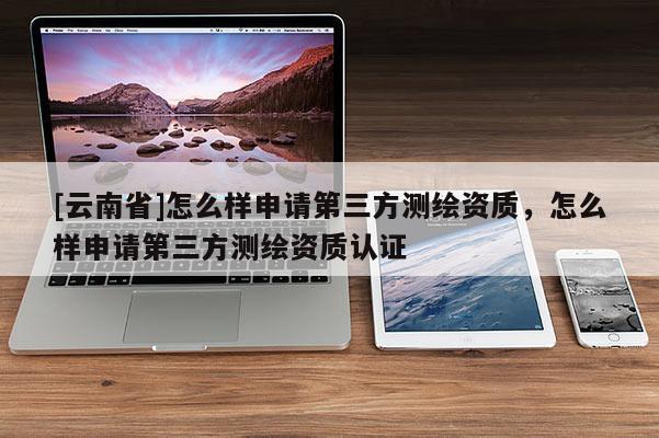 [云南省]怎么樣申請第三方測繪資質，怎么樣申請第三方測繪資質認證