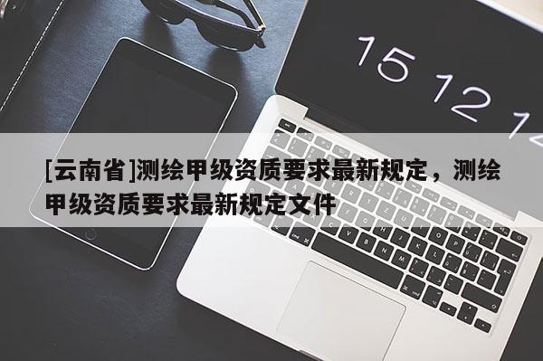 [云南省]測繪甲級資質要求最新規定，測繪甲級資質要求最新規定文件
