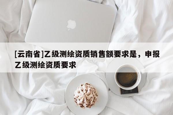 [云南省]乙級(jí)測(cè)繪資質(zhì)銷售額要求是，申報(bào)乙級(jí)測(cè)繪資質(zhì)要求