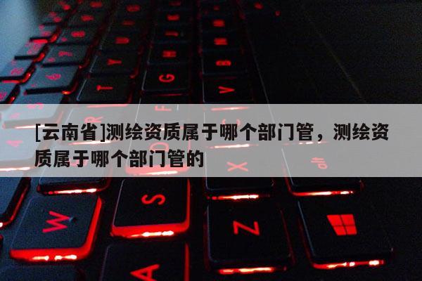 [云南省]測繪資質屬于哪個部門管，測繪資質屬于哪個部門管的