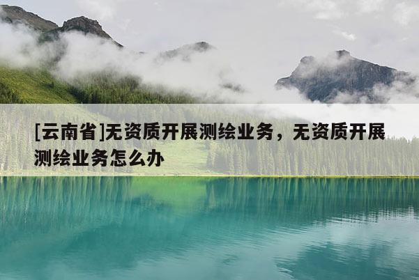[云南省]無資質(zhì)開展測繪業(yè)務(wù)，無資質(zhì)開展測繪業(yè)務(wù)怎么辦