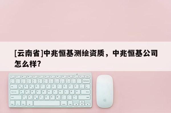 [云南省]中兆恒基測繪資質，中兆恒基公司怎么樣?