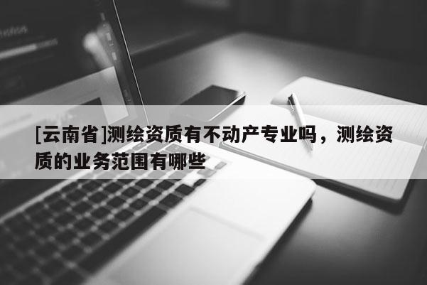 [云南省]測繪資質(zhì)有不動產(chǎn)專業(yè)嗎，測繪資質(zhì)的業(yè)務范圍有哪些