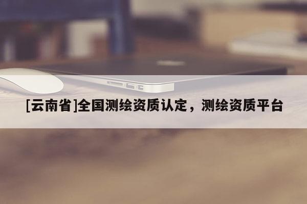 [云南省]全國測繪資質認定，測繪資質平臺