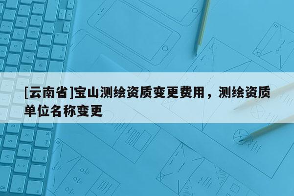 [云南省]寶山測繪資質(zhì)變更費(fèi)用，測繪資質(zhì)單位名稱變更