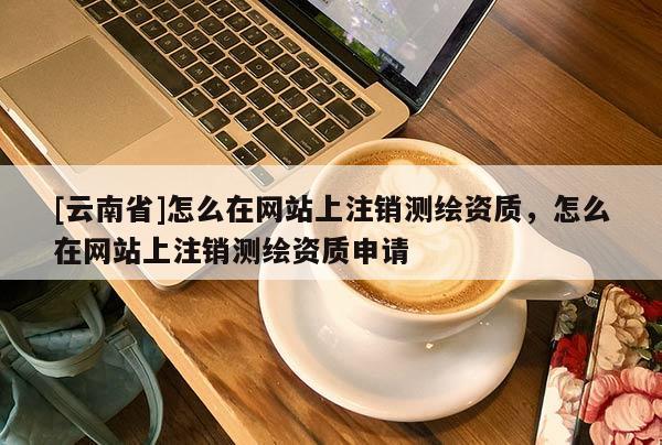 [云南省]怎么在網站上注銷測繪資質，怎么在網站上注銷測繪資質申請