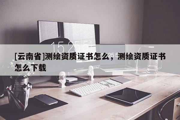 [云南省]測繪資質證書怎么，測繪資質證書怎么下載