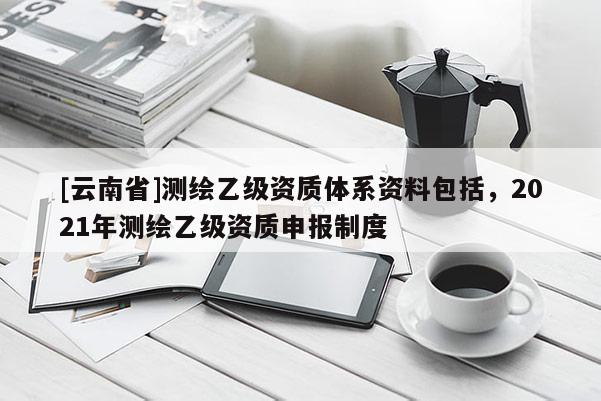 [云南省]測繪乙級資質(zhì)體系資料包括，2021年測繪乙級資質(zhì)申報制度