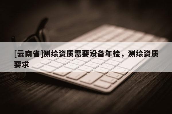 [云南省]測繪資質需要設備年檢，測繪資質要求