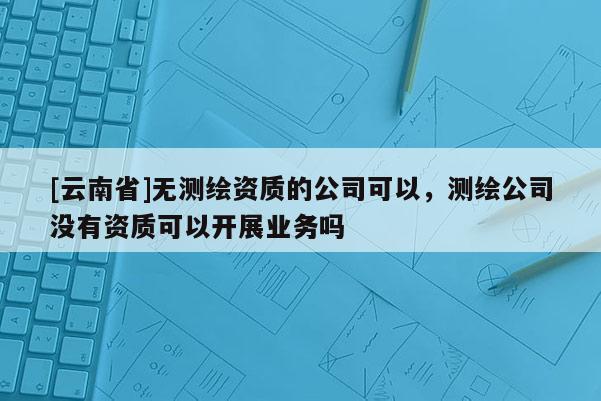 [云南省]無測繪資質的公司可以，測繪公司沒有資質可以開展業務嗎