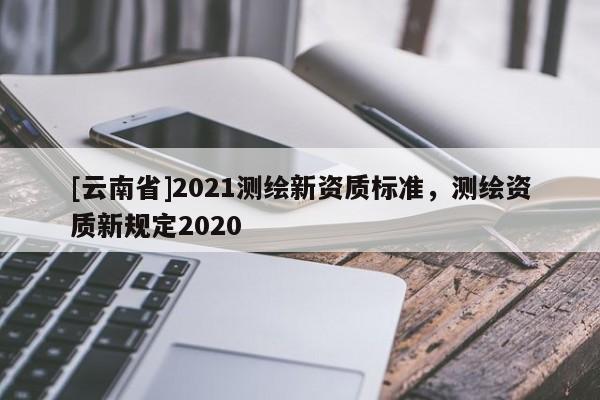 [云南省]2021測繪新資質標準，測繪資質新規定2020