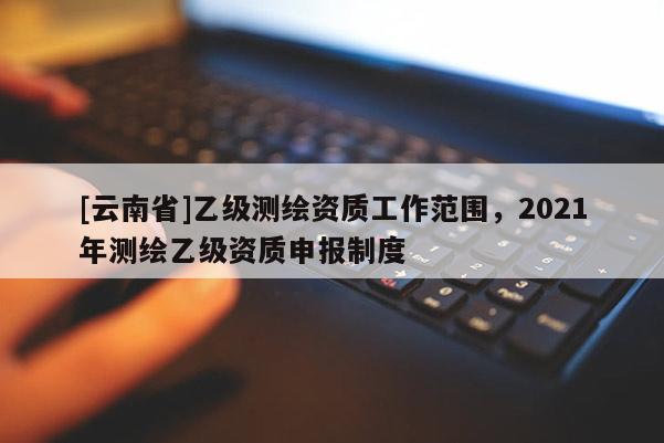 [云南省]乙級測繪資質(zhì)工作范圍，2021年測繪乙級資質(zhì)申報制度