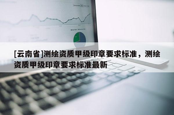 [云南省]測繪資質甲級印章要求標準，測繪資質甲級印章要求標準最新
