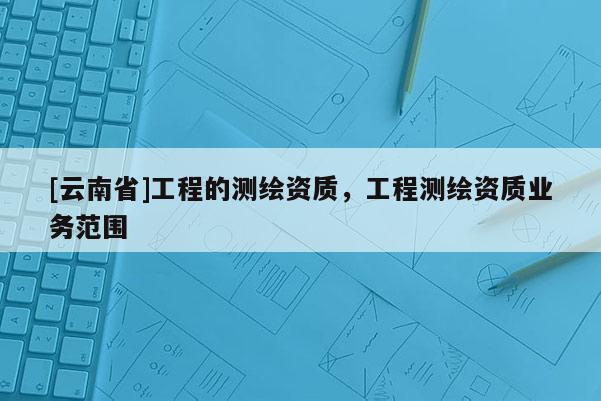 [云南省]工程的測繪資質(zhì)，工程測繪資質(zhì)業(yè)務(wù)范圍