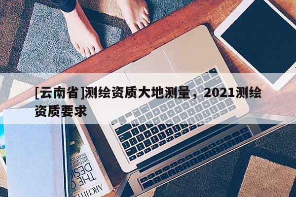 [云南省]測繪資質(zhì)大地測量，2021測繪資質(zhì)要求