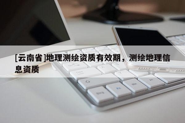 [云南省]地理測繪資質(zhì)有效期，測繪地理信息資質(zhì)