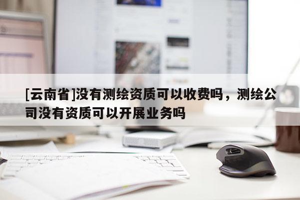 [云南省]沒有測繪資質可以收費嗎，測繪公司沒有資質可以開展業務嗎