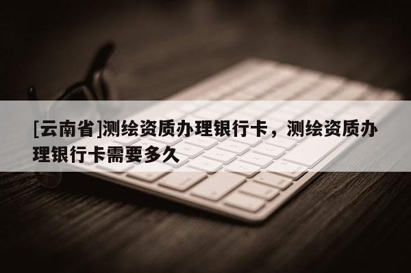 [云南省]測(cè)繪資質(zhì)辦理銀行卡，測(cè)繪資質(zhì)辦理銀行卡需要多久