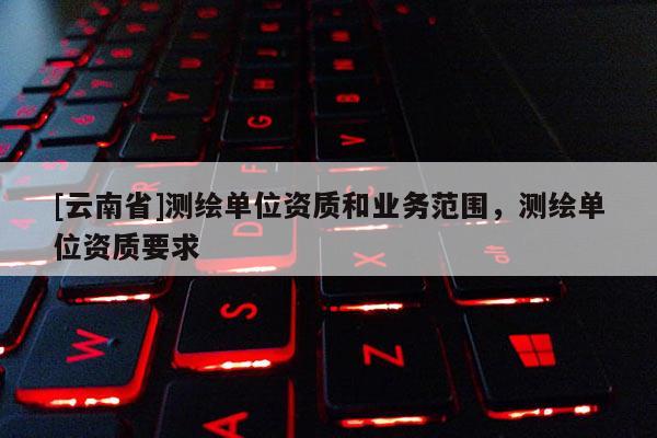 [云南省]測繪單位資質和業務范圍，測繪單位資質要求
