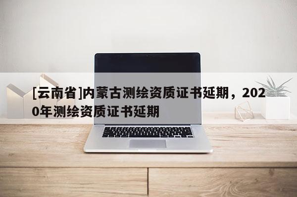 [云南省]內蒙古測繪資質證書延期，2020年測繪資質證書延期