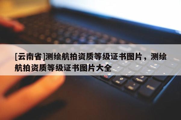 [云南省]測繪航拍資質等級證書圖片，測繪航拍資質等級證書圖片大全