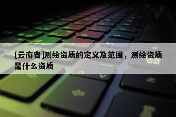 [云南省]測繪資質(zhì)的定義及范圍，測繪資質(zhì)是什么資質(zhì)