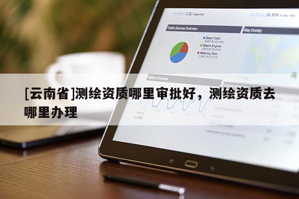 [云南省]測繪資質哪里審批好，測繪資質去哪里辦理
