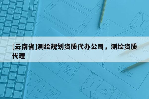 [云南省]測繪規劃資質代辦公司，測繪資質代理