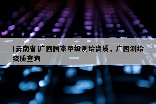 [云南省]廣西國家甲級測繪資質，廣西測繪資質查詢