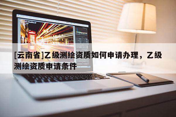 [云南省]乙級測繪資質如何申請辦理，乙級測繪資質申請條件