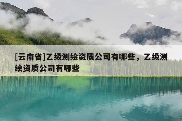 [云南省]乙級(jí)測(cè)繪資質(zhì)公司有哪些，乙級(jí)測(cè)繪資質(zhì)公司有哪些